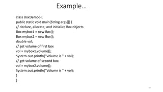 Example…
class BoxDemo6 {
public static void main(String args[]) {
// declare, allocate, and initialize Box objects
Box mybox1 = new Box();
Box mybox2 = new Box();
double vol;
// get volume of first box
vol = mybox1.volume();
System.out.println("Volume is " + vol);
// get volume of second box
vol = mybox2.volume();
System.out.println("Volume is " + vol);
}
}
39
 