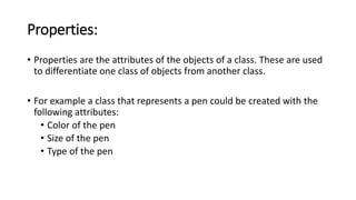 Properties:
• Properties are the attributes of the objects of a class. These are used
to differentiate one class of objects from another class.
• For example a class that represents a pen could be created with the
following attributes:
• Color of the pen
• Size of the pen
• Type of the pen
 