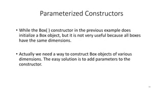Parameterized Constructors
• While the Box( ) constructor in the previous example does
initialize a Box object, but it is not very useful because all boxes
have the same dimensions.
• Actually we need a way to construct Box objects of various
dimensions. The easy solution is to add parameters to the
constructor.
40
 