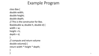 Example Program
class Box {
double width;
double height;
double depth;
// This is the constructor for Box.
Box(double w, double h, double d) {
width = w;
height = h;
depth = d;
}
// compute and return volume
double volume() {
return width * height * depth;
}
} 41
 