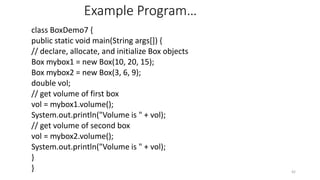 Example Program…
class BoxDemo7 {
public static void main(String args[]) {
// declare, allocate, and initialize Box objects
Box mybox1 = new Box(10, 20, 15);
Box mybox2 = new Box(3, 6, 9);
double vol;
// get volume of first box
vol = mybox1.volume();
System.out.println("Volume is " + vol);
// get volume of second box
vol = mybox2.volume();
System.out.println("Volume is " + vol);
}
} 42
 