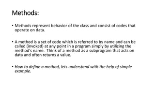 Methods:
• Methods represent behavior of the class and consist of codes that
operate on data.
• A method is a set of code which is referred to by name and can be
called (invoked) at any point in a program simply by utilizing the
method's name. Think of a method as a subprogram that acts on
data and often returns a value.
• How to define a method, lets understand with the help of simple
example.
 