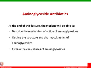 © Ramaiah University of Applied Sciences
1
Faculty of Pharmacy
Aminoglycoside Antibiotics
At the end of this lecture, the student will be able to:
• Describe the mechanism of action of aminoglycosides
• Outline the structure and pharmacokinetics of
aminoglycosides
• Explain the clinical uses of aminoglycosides
 