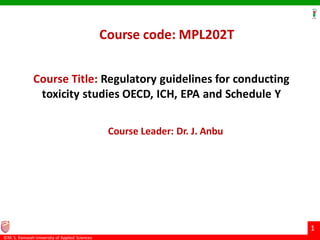 ©M. S. Ramaiah University of Applied Sciences
1
Course Title: Regulatory guidelines for conducting
toxicity studies OECD, ICH, EPA and Schedule Y
Course code: MPL202T
Course Leader: Dr. J. Anbu
 