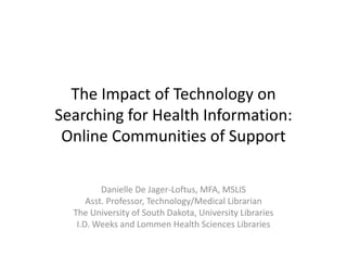 The Impact of Technology on 
Searching for Health Information: 
Searching for Health Information:
 Online Communities of Support

          Danielle De Jager‐Loftus, MFA, MSLIS
      Asst. Professor, Technology/Medical Librarian
  The University of South Dakota, University Libraries
   I.D. Weeks and Lommen Health Sciences Libraries
 