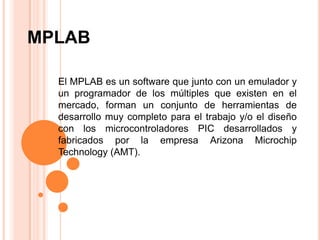 MPLAB El MPLAB es un software que junto con un emulador y un programador de los múltiples que existen en el mercado, forman un conjunto de herramientas de desarrollo muy completo para el trabajo y/o el diseño con los microcontroladores PIC desarrollados y fabricados por la empresa Arizona Microchip Technology (AMT). 