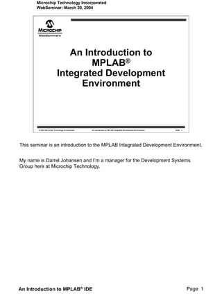 Microchip Technology Incorporated
       WebSeminar: March 30, 2004




                               An Introduction to
                                    MPLAB®
                            Integrated Development
                                  Environment



        © 2004 Microchip Technology Incorporated   An introduction to MPLAB Integrated Development Environment   Slide 1




This seminar is an introduction to the MPLAB Integrated Development Environment.


My name is Darrel Johansen and I’m a manager for the Development Systems
Group here at Microchip Technology.




An Introduction to MPLAB® IDE                                                                                              Page 1
 