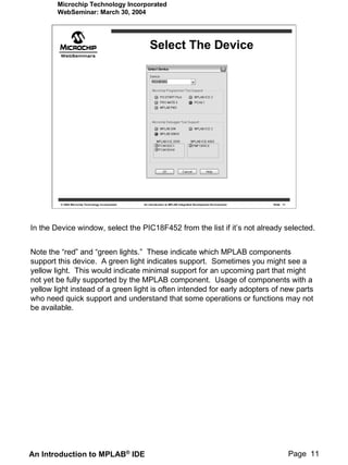 Microchip Technology Incorporated
        WebSeminar: March 30, 2004




                                                        Select The Device




         © 2004 Microchip Technology Incorporated   An introduction to MPLAB Integrated Development Environment   Slide 11




In the Device window, select the PIC18F452 from the list if it’s not already selected.


Note the “red” and “green lights.” These indicate which MPLAB components
support this device. A green light indicates support. Sometimes you might see a
yellow light. This would indicate minimal support for an upcoming part that might
not yet be fully supported by the MPLAB component. Usage of components with a
yellow light instead of a green light is often intended for early adopters of new parts
who need quick support and understand that some operations or functions may not
be available.




An Introduction to MPLAB® IDE                                                                                                Page 11
 