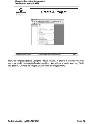 Microchip Technology Incorporated
        WebSeminar: March 30, 2004




                                                           Create A Project




         © 2004 Microchip Technology Incorporated   An introduction to MPLAB Integrated Development Environment   Slide 12




Next, we’ll create a project using the Project Wizard. A project is the way your files
are organized to be compiled and assembled. We will use a single assembly file for
this project. Choose the Project Wizard from the Project menu.




An Introduction to MPLAB® IDE                                                                                                Page 12
 