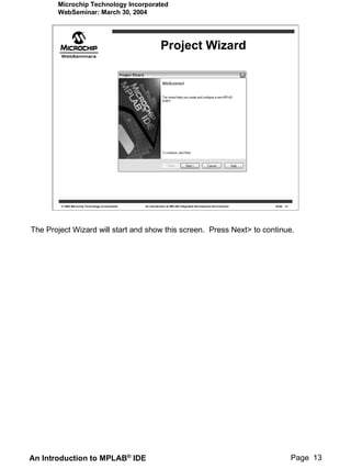 Microchip Technology Incorporated
       WebSeminar: March 30, 2004




                                                             Project Wizard




        © 2004 Microchip Technology Incorporated   An introduction to MPLAB Integrated Development Environment   Slide 13




The Project Wizard will start and show this screen. Press Next> to continue.




An Introduction to MPLAB® IDE                                                                                               Page 13
 