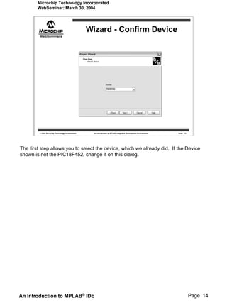 Microchip Technology Incorporated
        WebSeminar: March 30, 2004




                                                    Wizard - Confirm Device




         © 2004 Microchip Technology Incorporated     An introduction to MPLAB Integrated Development Environment   Slide 14




The first step allows you to select the device, which we already did. If the Device
shown is not the PIC18F452, change it on this dialog.




An Introduction to MPLAB® IDE                                                                                                  Page 14
 