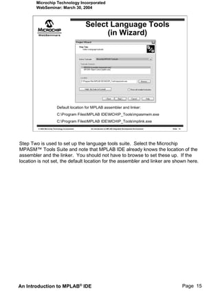 Microchip Technology Incorporated
        WebSeminar: March 30, 2004



                                                    Select Language Tools
                                                          (in Wizard)




                             Default location for MPLAB assembler and linker:
                             C:Program FilesMPLAB IDEMCHIP_Toolsmpasmwin.exe
                             C:Program FilesMPLAB IDEMCHIP_Toolsmplink.exe
         © 2004 Microchip Technology Incorporated    An introduction to MPLAB Integrated Development Environment   Slide 15




Step Two is used to set up the language tools suite. Select the Microchip
MPASM™ Tools Suite and note that MPLAB IDE already knows the location of the
assembler and the linker. You should not have to browse to set these up. If the
location is not set, the default location for the assembler and linker are shown here.




An Introduction to MPLAB® IDE                                                                                                 Page 15
 