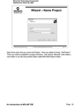 Microchip Technology Incorporated
       WebSeminar: March 30, 2004




                                                   Wizard – Name Project




        © 2004 Microchip Technology Incorporated    An introduction to MPLAB Integrated Development Environment   Slide 16




Step three asks that you name the Project. Here we called it simply, “MyProject.”
Then you need to establish a project directory. We choose “Browse” and made a
new folder in our My Documents folder called MPLAB Project Folder.




An Introduction to MPLAB® IDE                                                                                                Page 16
 