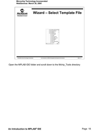 Microchip Technology Incorporated
       WebSeminar: March 30, 2004




                                               Wizard – Select Template File




        © 2004 Microchip Technology Incorporated   An introduction to MPLAB Integrated Development Environment   Slide 18




Open the MPLAB IDE folder and scroll down to the Mchip_Tools directory




An Introduction to MPLAB® IDE                                                                                               Page 18
 