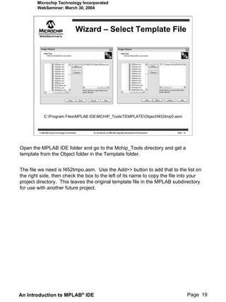 Microchip Technology Incorporated
        WebSeminar: March 30, 2004




                                                Wizard – Select Template File




             C:Program FilesMPLAB IDEMCHIP_ToolsTEMPLATEObjectf452tmp0.asm


         © 2004 Microchip Technology Incorporated   An introduction to MPLAB Integrated Development Environment   Slide 19




Open the MPLAB IDE folder and go to the Mchip_Tools directory and get a
template from the Object folder in the Template folder.


The file we need is f452tmpo.asm. Use the Add>> button to add that to the list on
the right side, then check the box to the left of its name to copy the file into your
project directory. This leaves the original template file in the MPLAB subdirectory
for use with another future project.




An Introduction to MPLAB® IDE                                                                                                Page 19
 