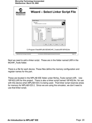 Microchip Technology Incorporated
        WebSeminar: March 30, 2004




                                                   Wizard – Select Linker Script File




                                    C:Program FilesMPLAB IDEMCHIP_ToolsLKR18F452.lkr

        © 2004 Microchip Technology Incorporated        An introduction to MPLAB Integrated Development Environment   Slide 20




Next we need to add a linker script. These are in the folder named LKR in the
MCHIP_Tools folder.


There is a file for each device. These files define the memory configuration and
register names for the part.


These are located in the MPLAB IDE folder under Mchip_Tools named LKR. Use
18F452.LKR for this project. There is also a linker script named 18F452i.lkr, for use
with this device when MPLAB ICD 2 is being used. That linker script reserves areas
for memory for MPLAB ICD 2. Since we are using the simulator, we don’t need to
use that linker script.




An Introduction to MPLAB® IDE                                                                                                    Page 20
 