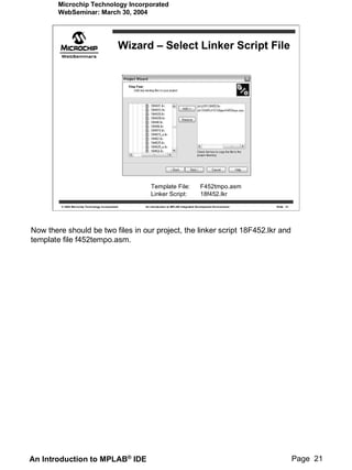 Microchip Technology Incorporated
        WebSeminar: March 30, 2004




                                                    Wizard – Select Linker Script File




                                                            Template File:                     F452tmpo.asm
                                                            Linker Script:                     18f452.lkr
         © 2004 Microchip Technology Incorporated        An introduction to MPLAB Integrated Development Environment   Slide 21




Now there should be two files in our project, the linker script 18F452.lkr and
template file f452tempo.asm.




An Introduction to MPLAB® IDE                                                                                                     Page 21
 