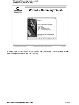 Microchip Technology Incorporated
        WebSeminar: March 30, 2004




                                                    Wizard – Summary Finish




         © 2004 Microchip Technology Incorporated     An introduction to MPLAB Integrated Development Environment   Slide 22




The last slide in the Project Wizard shows the information on this project. Click
Finish to exit to the MPLAB IDE desktop.




An Introduction to MPLAB® IDE                                                                                                  Page 22
 