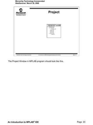 Microchip Technology Incorporated
       WebSeminar: March 30, 2004




                                                                             Project




        © 2004 Microchip Technology Incorporated   An introduction to MPLAB Integrated Development Environment   Slide 23




The Project Window in MPLAB program should look like this.




An Introduction to MPLAB® IDE                                                                                               Page 23
 