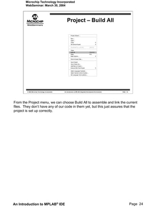 Microchip Technology Incorporated
        WebSeminar: March 30, 2004




                                                       Project – Build All




         © 2004 Microchip Technology Incorporated   An introduction to MPLAB Integrated Development Environment   Slide 24




From the Project menu, we can choose Build All to assemble and link the current
files. They don’t have any of our code in them yet, but this just assures that the
project is set up correctly.




An Introduction to MPLAB® IDE                                                                                                Page 24
 
