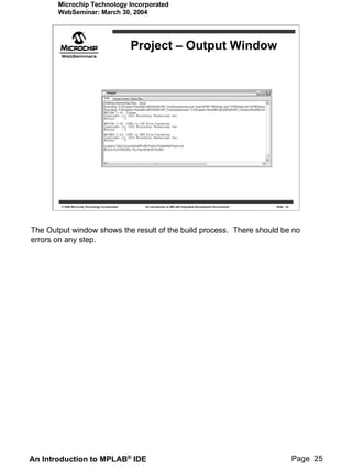 Microchip Technology Incorporated
       WebSeminar: March 30, 2004




                                                   Project – Output Window




        © 2004 Microchip Technology Incorporated     An introduction to MPLAB Integrated Development Environment   Slide 25




The Output window shows the result of the build process. There should be no
errors on any step.




An Introduction to MPLAB® IDE                                                                                                 Page 25
 