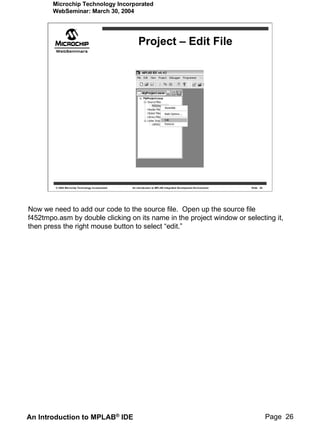 Microchip Technology Incorporated
       WebSeminar: March 30, 2004




                                                       Project – Edit File




        © 2004 Microchip Technology Incorporated   An introduction to MPLAB Integrated Development Environment   Slide 26




Now we need to add our code to the source file. Open up the source file
f452tmpo.asm by double clicking on its name in the project window or selecting it,
then press the right mouse button to select “edit.”




An Introduction to MPLAB® IDE                                                                                               Page 26
 
