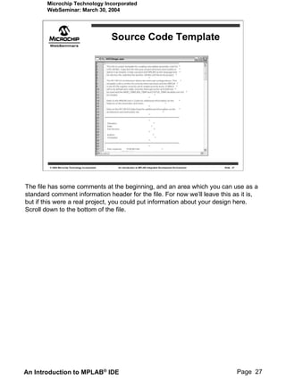 Microchip Technology Incorporated
        WebSeminar: March 30, 2004




                                                   Source Code Template




        © 2004 Microchip Technology Incorporated    An introduction to MPLAB Integrated Development Environment   Slide 27




The file has some comments at the beginning, and an area which you can use as a
standard comment information header for the file. For now we’ll leave this as it is,
but if this were a real project, you could put information about your design here.
Scroll down to the bottom of the file.




An Introduction to MPLAB® IDE                                                                                                Page 27
 