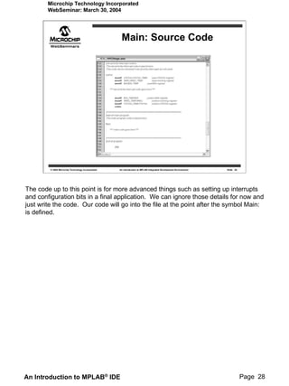 Microchip Technology Incorporated
        WebSeminar: March 30, 2004




                                                     Main: Source Code




         © 2004 Microchip Technology Incorporated   An introduction to MPLAB Integrated Development Environment   Slide 28




The code up to this point is for more advanced things such as setting up interrupts
and configuration bits in a final application. We can ignore those details for now and
just write the code. Our code will go into the file at the point after the symbol Main:
is defined.




An Introduction to MPLAB® IDE                                                                                                Page 28
 