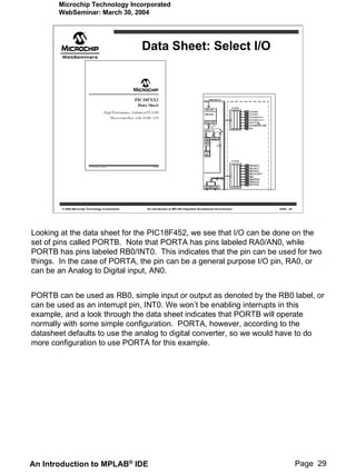 Microchip Technology Incorporated
       WebSeminar: March 30, 2004




                                                   Data Sheet: Select I/O




        © 2004 Microchip Technology Incorporated   An introduction to MPLAB Integrated Development Environment   Slide 29




Looking at the data sheet for the PIC18F452, we see that I/O can be done on the
set of pins called PORTB. Note that PORTA has pins labeled RA0/AN0, while
PORTB has pins labeled RB0/INT0. This indicates that the pin can be used for two
things. In the case of PORTA, the pin can be a general purpose I/O pin, RA0, or
can be an Analog to Digital input, AN0.


PORTB can be used as RB0, simple input or output as denoted by the RB0 label, or
can be used as an interrupt pin, INT0. We won’t be enabling interrupts in this
example, and a look through the data sheet indicates that PORTB will operate
normally with some simple configuration. PORTA, however, according to the
datasheet defaults to use the analog to digital converter, so we would have to do
more configuration to use PORTA for this example.




An Introduction to MPLAB® IDE                                                                                               Page 29
 