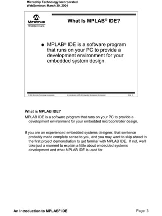Microchip Technology Incorporated
       WebSeminar: March 30, 2004




                                                   What Is MPLAB® IDE?



                                    MPLAB® IDE is a software program
                                    that runs on your PC to provide a
                                    development environment for your
                                    embedded system design.




        © 2004 Microchip Technology Incorporated   An introduction to MPLAB Integrated Development Environment   Slide 3




      What is MPLAB IDE?
      MPLAB IDE is a software program that runs on your PC to provide a
       development environment for your embedded microcontroller design.


      If you are an experienced embedded systems designer, that sentence
         probably made complete sense to you, and you may want to skip ahead to
         the first project demonstration to get familiar with MPLAB IDE. If not, we’ll
         take just a moment to explain a little about embedded systems
         development and what MPLAB IDE is used for.




An Introduction to MPLAB® IDE                                                                                              Page 3
 
