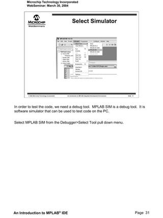 Microchip Technology Incorporated
       WebSeminar: March 30, 2004




                                                          Select Simulator




        © 2004 Microchip Technology Incorporated   An introduction to MPLAB Integrated Development Environment   Slide 31




In order to test the code, we need a debug tool. MPLAB SIM is a debug tool. It is
software simulator that can be used to test code on the PC.


Select MPLAB SIM from the Debugger>Select Tool pull down menu.




An Introduction to MPLAB® IDE                                                                                               Page 31
 
