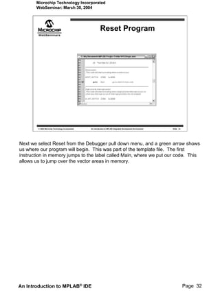 Microchip Technology Incorporated
       WebSeminar: March 30, 2004




                                                             Reset Program




        © 2004 Microchip Technology Incorporated   An introduction to MPLAB Integrated Development Environment   Slide 32




Next we select Reset from the Debugger pull down menu, and a green arrow shows
us where our program will begin. This was part of the template file. The first
instruction in memory jumps to the label called Main, where we put our code. This
allows us to jump over the vector areas in memory.




An Introduction to MPLAB® IDE                                                                                               Page 32
 