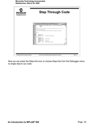 Microchip Technology Incorporated
       WebSeminar: March 30, 2004




                                                   Step Through Code




        © 2004 Microchip Technology Incorporated   An introduction to MPLAB Integrated Development Environment   Slide 33




Now we can press the Step-Into icon or choose Step-Into from the Debugger menu
to single step to our code.




An Introduction to MPLAB® IDE                                                                                               Page 33
 