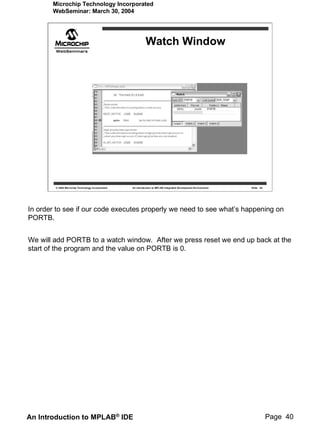 Microchip Technology Incorporated
       WebSeminar: March 30, 2004




                                                             Watch Window




        © 2004 Microchip Technology Incorporated   An introduction to MPLAB Integrated Development Environment   Slide 40




In order to see if our code executes properly we need to see what’s happening on
PORTB.


We will add PORTB to a watch window. After we press reset we end up back at the
start of the program and the value on PORTB is 0.




An Introduction to MPLAB® IDE                                                                                               Page 40
 