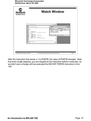 Microchip Technology Incorporated
        WebSeminar: March 30, 2004




                                                              Watch Window




         © 2004 Microchip Technology Incorporated   An introduction to MPLAB Integrated Development Environment   Slide 41




After the instruction that sends a 1 to PORTB, the value of PORTB changes. Note
that when single stepping, you are stopped at the instruction before it executes, so
we didn’t see a change until we executed the MOVWF PORTB instruction in line
149.




An Introduction to MPLAB® IDE                                                                                                Page 41
 