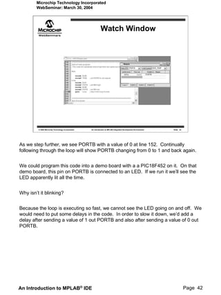 Microchip Technology Incorporated
        WebSeminar: March 30, 2004




                                                              Watch Window




         © 2004 Microchip Technology Incorporated   An introduction to MPLAB Integrated Development Environment   Slide 42




As we step further, we see PORTB with a value of 0 at line 152. Continually
following through the loop will show PORTB changing from 0 to 1 and back again.


We could program this code into a demo board with a a PIC18F452 on it. On that
demo board, this pin on PORTB is connected to an LED. If we run it we’ll see the
LED apparently lit all the time.


Why isn’t it blinking?


Because the loop is executing so fast, we cannot see the LED going on and off. We
would need to put some delays in the code. In order to slow it down, we’d add a
delay after sending a value of 1 out PORTB and also after sending a value of 0 out
PORTB.




An Introduction to MPLAB® IDE                                                                                                Page 42
 