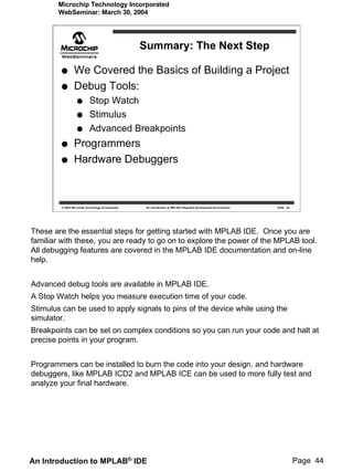 Microchip Technology Incorporated
        WebSeminar: March 30, 2004




                                                   Summary: The Next Step

                We Covered the Basics of Building a Project
                Debug Tools:
                           Stop Watch
                           Stimulus
                           Advanced Breakpoints
                Programmers
                Hardware Debuggers



        © 2004 Microchip Technology Incorporated    An introduction to MPLAB Integrated Development Environment   Slide 44




These are the essential steps for getting started with MPLAB IDE. Once you are
familiar with these, you are ready to go on to explore the power of the MPLAB tool.
All debugging features are covered in the MPLAB IDE documentation and on-line
help.


Advanced debug tools are available in MPLAB IDE.
A Stop Watch helps you measure execution time of your code.
Stimulus can be used to apply signals to pins of the device while using the
simulator.
Breakpoints can be set on complex conditions so you can run your code and halt at
precise points in your program.


Programmers can be installed to burn the code into your design, and hardware
debuggers, like MPLAB ICD2 and MPLAB ICE can be used to more fully test and
analyze your final hardware.




An Introduction to MPLAB® IDE                                                                                                Page 44
 