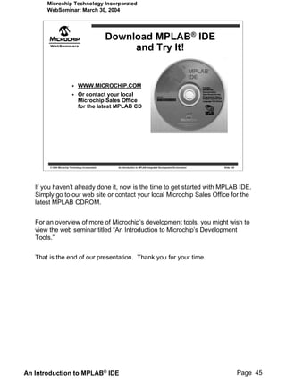 Microchip Technology Incorporated
       WebSeminar: March 30, 2004




                                                   Download MPLAB® IDE
                                                        and Try It!


                                WWW.MICROCHIP.COM
                                Or contact your local
                                Microchip Sales Office
                                for the latest MPLAB CD




        © 2004 Microchip Technology Incorporated     An introduction to MPLAB Integrated Development Environment   Slide 45




   If you haven’t already done it, now is the time to get started with MPLAB IDE.
   Simply go to our web site or contact your local Microchip Sales Office for the
   latest MPLAB CDROM.


   For an overview of more of Microchip’s development tools, you might wish to
   view the web seminar titled “An Introduction to Microchip’s Development
   Tools.”


   That is the end of our presentation. Thank you for your time.




An Introduction to MPLAB® IDE                                                                                                 Page 45
 