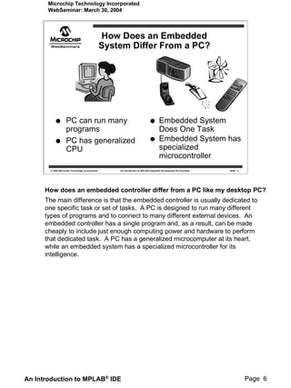 Microchip Technology Incorporated
       WebSeminar: March 30, 2004



                                                   How Does an Embedded
                                                   System Differ From a PC?




                     PC can run many                                                   Embedded System
                     programs                                                          Does One Task
                     PC has generalized                                                Embedded System has
                     CPU                                                               specialized
                                                                                       microcontroller
        © 2004 Microchip Technology Incorporated       An introduction to MPLAB Integrated Development Environment   Slide 6




      How does an embedded controller differ from a PC like my desktop PC?
      The main difference is that the embedded controller is usually dedicated to
      one specific task or set of tasks. A PC is designed to run many different
      types of programs and to connect to many different external devices. An
      embedded controller has a single program and, as a result, can be made
      cheaply to include just enough computing power and hardware to perform
      that dedicated task. A PC has a generalized microcomputer at its heart,
      while an embedded system has a specialized microcontroller for its
      intelligence.




An Introduction to MPLAB® IDE                                                                                                  Page 6
 