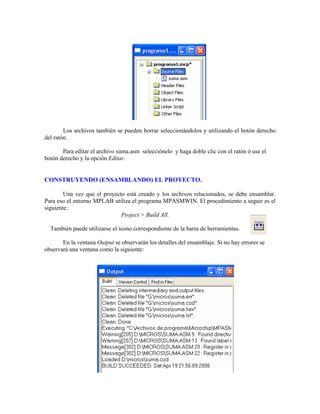 Los archivos también se pueden borrar seleccionándolos y utilizando el botón derecho
del ratón.
Para editar el archivo suma.asm selecciónelo y haga doble clic con el ratón ó use el
botón derecho y la opción Editar.
CONSTRUYENDO (ENSAMBLANDO) EL PROYECTO.
Una vez que el proyecto está creado y los archivos relacionados, se debe ensamblar.
Para eso el entorno MPLAB utiliza el programa MPASMWIN. El procedimiento a seguir es el
siguiente:
Project > Build All.
También puede utilizarse el icono correspondiente de la barra de herramientas.
En la ventana Output se observarán los detalles del ensamblaje. Si no hay errores se
observará una ventana como la siguiente:
 