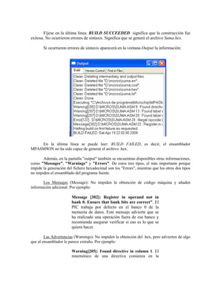 Fíjese en la última línea. BUILD SUCCEEDED significa que la construcción fue
exitosa. No ocurrieron errores de sintaxis. Significa que se generó el archivo Suma.hex.
Si ocurrieron errores de sintaxis aparecerá en la ventana Output la información:
En la última línea se puede leer: BUILD FAILED, es decir, el ensamblador
MPASMWIN no ha sido capaz de generar el archivo .hex.
Además, en la pantalla "output" también se encuentran disponibles otras informaciones,
como "Messages", "Warnings" y "Errors". De estos tres tipos, el más importante porque
impide la generación del fichero hexadecimal son los "Errors", mientras que los otros dos tipos
no impiden el ensamblado del programa fuente.
Los Mensajes (Message): No impiden la obtención de código máquina y añaden
información adicional. Por ejemplo:
Message [302]: Register in operand not in
bank 0. Ensure that bank bits are correct". El
PIC trabaja por defecto en el banco 0 de la
memoria de datos. Este mensaje advierte que se
ha realizado una operación fuera de ese banco y
recomienda asegurar verificar si eso es lo que se
quiere hacer.
Las Advertencias (Warnings): No impiden la obtención del .hex, pero advierten de algo
que al ensamblador le parece extraño. Por ejemplo:
Warning[205]: Found directive in column 1. El
mnemónico de una directiva comienza en la
 