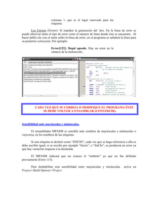 columna 1, que es el lugar reservado para las
etiquetas.
Los Errores (Errors): Si impiden la generación del .hex. En la línea de error se
puede observar tanto el tipo de error como el número de línea donde éste se encuentra. Al
hacer doble clic con el ratón sobre la línea de error, en el programa se señalará la línea para
su posterior corrección. Por ejemplo:
Error[122]: Ilegal opcode. Hay un error en la
sintaxis de la instrucción..
CADA VEZ QUE SE CORRIJA O MODIFIQUE EL PROGRAMA ÉSTE
SE DEBE VOLVER A ENSAMBLAR (CONSTRUIR).
Sensibilidad ante mayúsculas y minúsculas.
El ensamblador MPASM es sensible ante cambios de mayúsculas a minúsculas o
viceversa, en los nombres de las etiquetas.
Si una etiqueta se declaró como “INICIO”, cada vez que se haga referencia a ella se
debe escribir igual; si se escribe por ejemplo “Inicio”, o “IniCIo”, se producirá un error ya
que hay variación respecto a la declarada.
El MPASM indicará que no conoce el “símbolo” ya que no fue definido
previamente (Error 113).
Para deshabilitar esta sensibilidad entre mayúsculas y minúsculas active en
Project>Build Options>Project
 