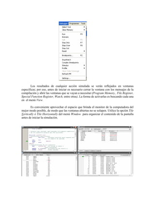 Los resultados de cualquier acción simulada se verán reflejados en ventanas
Es conveniente aprovechar el espacio que brinda el monitor de la computadora del
ejor m
específicas; por eso, antes de iniciar es necesario cerrar la ventana con los mensajes de la
compilación y abrir las ventanas que se vayan a necesitar (Program Memory, File Register,
Special Function Register, Watch, entre otras). La forma de activarlas es buscando cada una
en el menú View.
m odo posible, de modo que las ventanas abiertas no se solapen. Utilice la opción Tile
Vertically ó Tile Horizontally del menú Window para organizar el contenido de la pantalla
antes de iniciar la simulación.
 