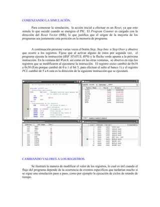 COMENZANDO LA SIMULACIÓN.
Para comenzar la simulación, la acción inicial a efectuar es un Reset, ya que esto
simula
A continuación presione varias veces el botón Step, Step Into o Step Over y observe
lo que sucede cuando se energiza el PIC. El Program Counter es cargado con la
dirección del Reset Vector (00h), lo que justifica que el origen de la mayoría de los
programas sea justamente esta posición en la memoria de programa.
que ocurre a los registros. Fíjese que al activar alguno de éstos por segunda vez, el
programa ejecuta la instrucción (BSF STATUS, RP0) y la flecha verde apunta a la próxima
instrucción. En la ventana del Watch, así como en las otras ventanas, se observa en rojo los
registros que se modificaron al ejecutarse la instrucción. El registro status cambió de 0x18
a 0x38 (Esto porque cambió de 0 a 1 el bit 5, para efectuar el salto al banco 1) y el registro
PCL cambió de 5 a 6 esta es la dirección de la siguiente instrucción que se ejecutará.
CAMBIANDO VALORES A LOS REGISTROS.
Se ilustrará la manera de modificar el valor de los registros, lo cual es útil cuando el
flujo del programa depende de la ocurrencia de eventos específicos que tardarían mucho si
se sigue una simulación paso a paso, como por ejemplo la ejecución de ciclos de retardo de
tiempo.
 