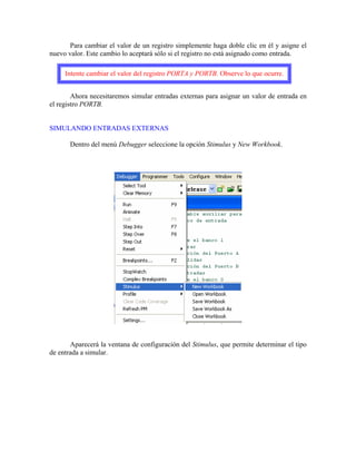 Para cambiar el valor de un registro simplemente haga doble clic en él y asigne el
nuevo valor. Este cambio lo aceptará sólo si el registro no está asignado como entrada.
Intente cambiar el valor del registro PORTA y PORTB. Observe lo que ocurre.
Ahora necesitaremos simular entradas externas para asignar un valor de entrada en
el registro PORTB.
SIMULANDO ENTRADAS EXTERNAS
Dentro del menú Debugger seleccione la opción Stimulus y New Workbook.
Aparecerá la ventana de configuración del Stimulus, que permite determinar el tipo
de entrada a simular.
 