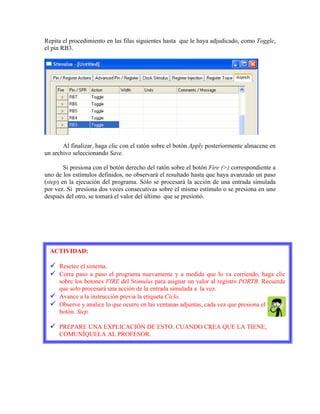 Repita el procedimiento en las filas siguientes hasta que le haya adjudicado, como Toggle,
el pin RB3.
Al finalizar, haga clic con el ratón sobre el botón Apply posteriormente almacene en
un archivo seleccionando Save.
Si presiona con el botón derecho del ratón sobre el botón Fire (>) correspondiente a
uno de los estímulos definidos, no observará el resultado hasta que haya avanzado un paso
(step) en la ejecución del programa. Sólo se procesará la acción de una entrada simulada
por vez. Si presiona dos veces consecutivas sobre el mismo estímulo o se presiona en uno
después del otro, se tomará el valor del último que se presionó.
ACTIVIDAD:
Resetee el sistema.
Corra paso a paso el programa nuevamente y a medida que lo va corriendo, haga clic
sobre los botones FIRE del Stimulus para asignar un valor al registro PORTB. Recuerde
que solo procesará una acción de la entrada simulada a la vez.
Avance a la instrucción previa la etiqueta Ciclo.
Observe y analice lo que ocurre en las ventanas adjuntas, cada vez que presiona el
botón. Step.
PREPARE UNA EXPLICACIÓN DE ESTO. CUANDO CREA QUE LA TIENE,
COMUNÍQUELA AL PROFESOR.
 
