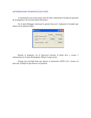 DETERMINANDO TIEMPOS DE EJECUCIÓN.
A continuación verá como contar ciclos de reloj y determinar el tiempo de ejecución
de un programa o de secciones dentro del mismo.
En el menú Debugger seleccione la opción Stopwatch. Aparecerá el recuadro que
observa en la siguiente figura.
Resetee el programa. En el Stopwatch presione el botón Zero y avance 3
instrucciones en el curso del programa. Observe lo que ocurre.
Prosiga esta actividad hasta que alcance la instrucción GOTO Ciclo. Avance un
paso más. Explique lo que observa a su profesor.
 