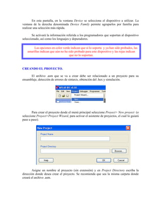 En esta pantalla, en la ventana Device se selecciona el dispositivo a utilizar. La
ventana de la derecha denominada Device Family permite agruparlos por familia para
realizar una selección más rápida.
Se activará la información referida a los programadores que soportan al dispositivo
seleccionado, así como los lenguajes y depuradores.
Las opciones en color verde indican que si lo soporta y ya han sido probados, las
amarillas indican que aún no ha sido probado para este dispositivo y las rojas indican
que no lo soportan.
CREANDO EL PROYECTO.
El archivo .asm que se va a crear debe ser relacionado a un proyecto para su
ensamblaje, detección de errores de sintaxis, obtención del .hex y simulación.
Para crear el proyecto desde el menú principal seleccione Proyect> New proyect (o
seleccione Proyect>Proyect Wizard, para activar el asistente de proyectos, el cual lo guiará
paso a paso).
Asigne un nombre al proyecto (sin extensión) y en Project Directory escriba la
dirección donde desea crear el proyecto. Se recomienda que sea la misma carpeta donde
creará el archivo .asm.
 