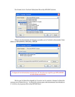 En el menú Active Toolsuite Seleccione Microchip MPASM Toolsuite.
Observe las herramientas de lenguaje asociadas con la Toolsuite seleccionada. Estas
deben ser MPASMWIN, MPLINK y MPLIB.
Si alguna de las herramientas muestra una “X” de color rojo significa que MPLAB IDE
no sabe donde encontrarla.
Revise que la dirección asignada en Location sea la correcta o busque la dirección
correcta con el botón Browse. La dirección correcta para cada herramienta esta ubicada en
C:Archivos de programaMicrochipMPASM Suite
 