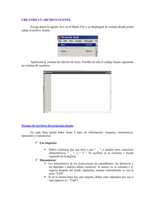 CREANDO UN ARCHIVO FUENTE.
Escoja ahora la opción New en el Menú File y se desplegará la ventana donde podrá
editar el archivo fuente.
Aparecerá la ventana de edición de texto. Escriba en ella el código fuente siguiendo
las normas de escritura.
Normas de escritura del programa fuente:
En cada línea puede haber hasta 4 tipos de información: etiquetas, mnemónicos,
operandos y comentarios.
Las etiquetas:
Deben comenzar por una letra o por “ _ ”, y pueden tener caracteres
alfanuméricos, “ _ ”, y “ ? ”. Se escriben en la columna 1 (borde
izquierdo de la página).
Mnemónicos:
Los mnemónicos de las instrucciones de ensamblador, las directivas y
las llamadas a macros deben comenzar, al menos, en la columna 2 (1
espacio después del borde izquierdo), aunque normalmente se usa la
tecla “TAB”.
Si en la misma línea hay una etiqueta, deben estar separados por uno o
más espacios (o “TAB”)
 